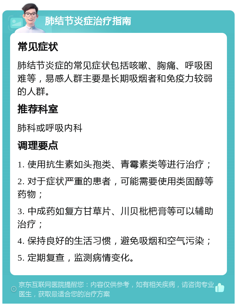 肺结节炎症治疗指南 常见症状 肺结节炎症的常见症状包括咳嗽、胸痛、呼吸困难等，易感人群主要是长期吸烟者和免疫力较弱的人群。 推荐科室 肺科或呼吸内科 调理要点 1. 使用抗生素如头孢类、青霉素类等进行治疗； 2. 对于症状严重的患者，可能需要使用类固醇等药物； 3. 中成药如复方甘草片、川贝枇杷膏等可以辅助治疗； 4. 保持良好的生活习惯，避免吸烟和空气污染； 5. 定期复查，监测病情变化。