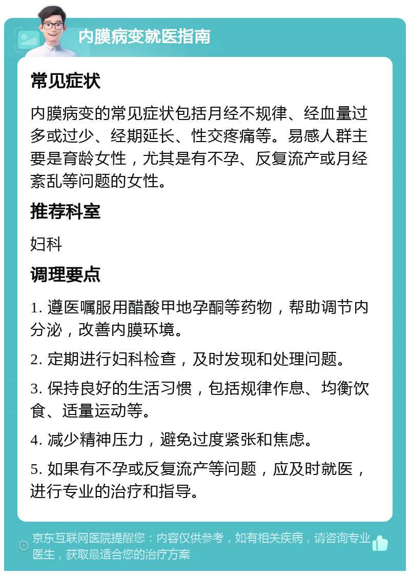 内膜病变就医指南 常见症状 内膜病变的常见症状包括月经不规律、经血量过多或过少、经期延长、性交疼痛等。易感人群主要是育龄女性，尤其是有不孕、反复流产或月经紊乱等问题的女性。 推荐科室 妇科 调理要点 1. 遵医嘱服用醋酸甲地孕酮等药物，帮助调节内分泌，改善内膜环境。 2. 定期进行妇科检查，及时发现和处理问题。 3. 保持良好的生活习惯，包括规律作息、均衡饮食、适量运动等。 4. 减少精神压力，避免过度紧张和焦虑。 5. 如果有不孕或反复流产等问题，应及时就医，进行专业的治疗和指导。