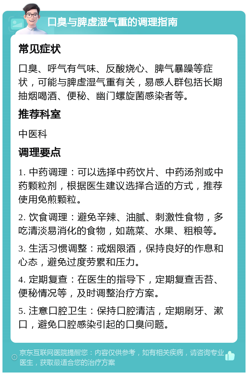 口臭与脾虚湿气重的调理指南 常见症状 口臭、呼气有气味、反酸烧心、脾气暴躁等症状，可能与脾虚湿气重有关，易感人群包括长期抽烟喝酒、便秘、幽门螺旋菌感染者等。 推荐科室 中医科 调理要点 1. 中药调理：可以选择中药饮片、中药汤剂或中药颗粒剂，根据医生建议选择合适的方式，推荐使用免煎颗粒。 2. 饮食调理：避免辛辣、油腻、刺激性食物，多吃清淡易消化的食物，如蔬菜、水果、粗粮等。 3. 生活习惯调整：戒烟限酒，保持良好的作息和心态，避免过度劳累和压力。 4. 定期复查：在医生的指导下，定期复查舌苔、便秘情况等，及时调整治疗方案。 5. 注意口腔卫生：保持口腔清洁，定期刷牙、漱口，避免口腔感染引起的口臭问题。