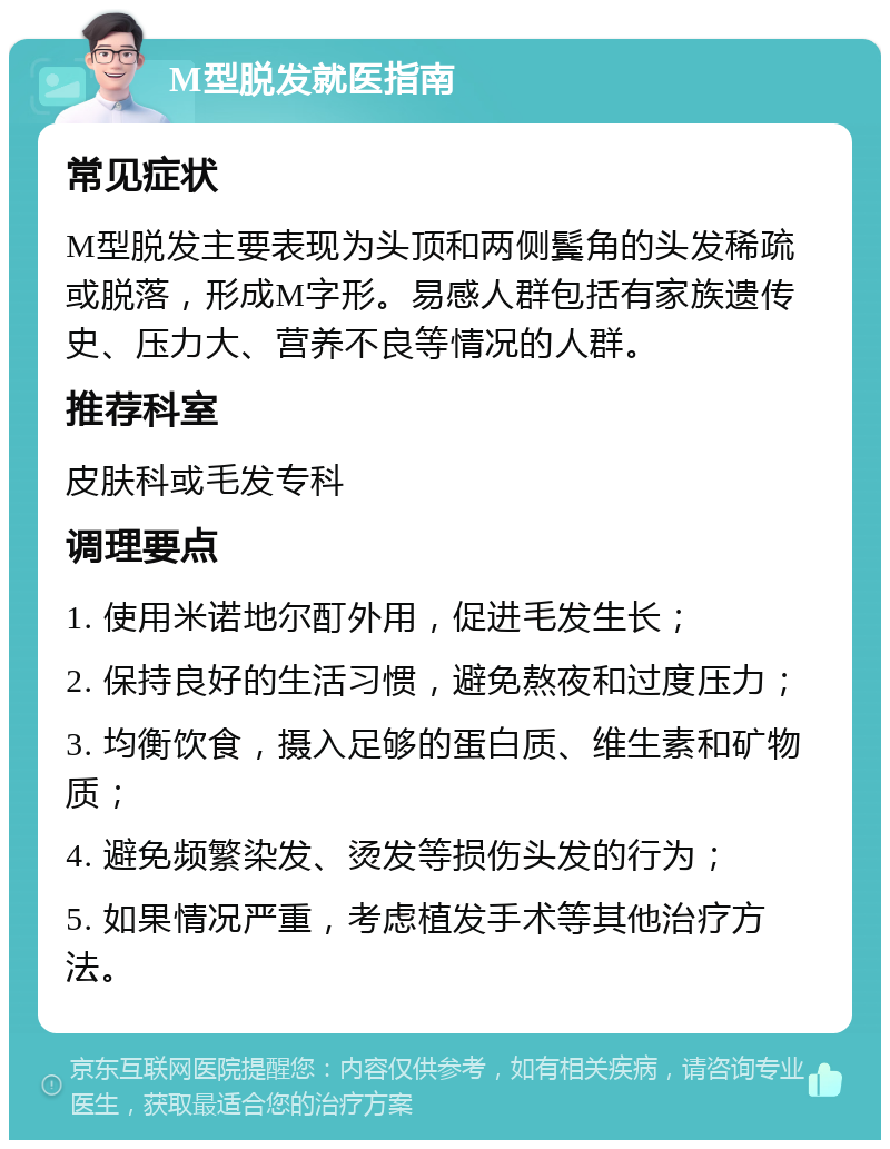 M型脱发就医指南 常见症状 M型脱发主要表现为头顶和两侧鬓角的头发稀疏或脱落，形成M字形。易感人群包括有家族遗传史、压力大、营养不良等情况的人群。 推荐科室 皮肤科或毛发专科 调理要点 1. 使用米诺地尔酊外用，促进毛发生长； 2. 保持良好的生活习惯，避免熬夜和过度压力； 3. 均衡饮食，摄入足够的蛋白质、维生素和矿物质； 4. 避免频繁染发、烫发等损伤头发的行为； 5. 如果情况严重，考虑植发手术等其他治疗方法。