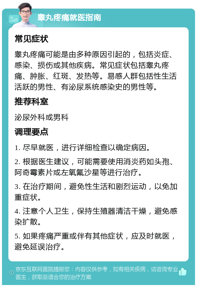 睾丸疼痛就医指南 常见症状 睾丸疼痛可能是由多种原因引起的，包括炎症、感染、损伤或其他疾病。常见症状包括睾丸疼痛、肿胀、红斑、发热等。易感人群包括性生活活跃的男性、有泌尿系统感染史的男性等。 推荐科室 泌尿外科或男科 调理要点 1. 尽早就医，进行详细检查以确定病因。 2. 根据医生建议，可能需要使用消炎药如头孢、阿奇霉素片或左氧氟沙星等进行治疗。 3. 在治疗期间，避免性生活和剧烈运动，以免加重症状。 4. 注意个人卫生，保持生殖器清洁干燥，避免感染扩散。 5. 如果疼痛严重或伴有其他症状，应及时就医，避免延误治疗。