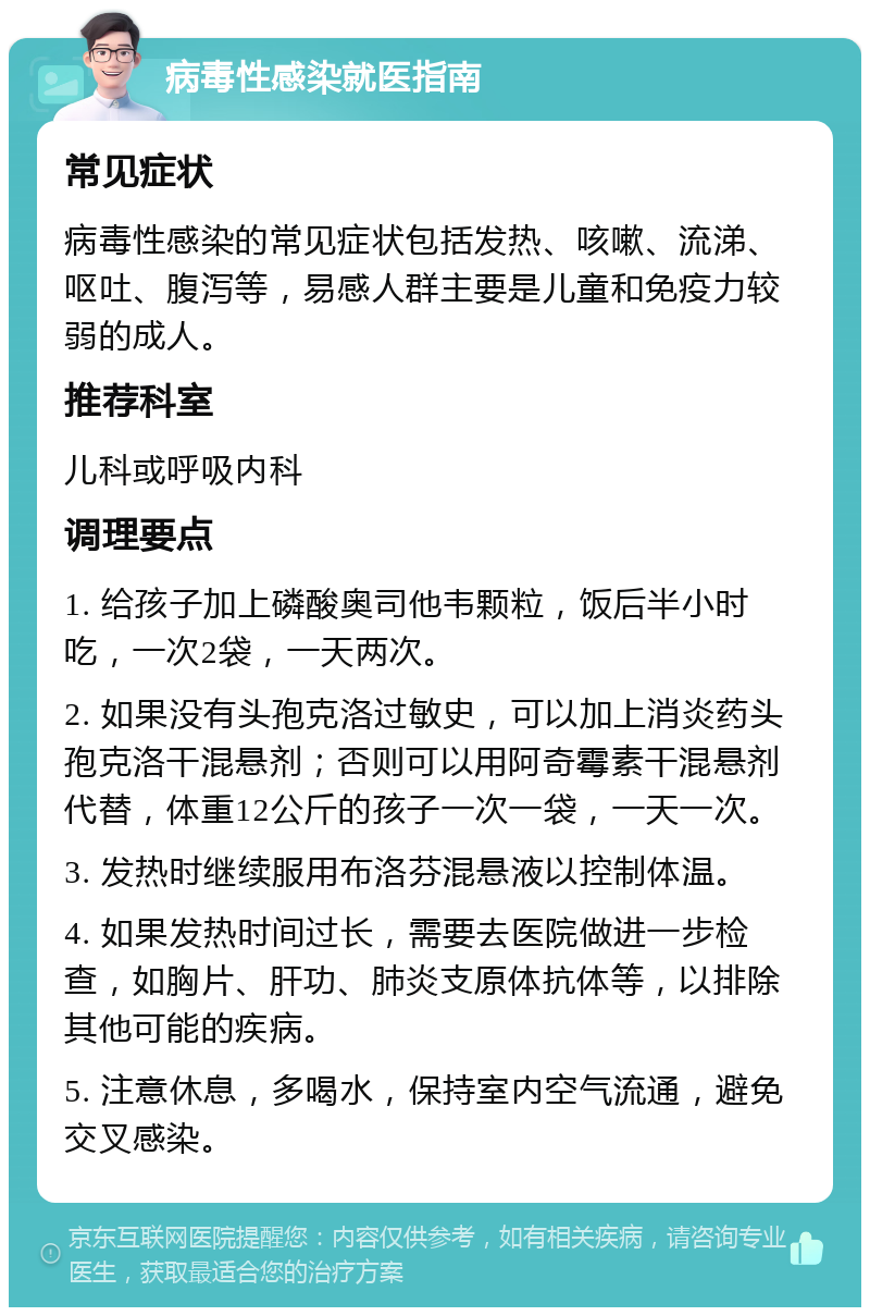 病毒性感染就医指南 常见症状 病毒性感染的常见症状包括发热、咳嗽、流涕、呕吐、腹泻等，易感人群主要是儿童和免疫力较弱的成人。 推荐科室 儿科或呼吸内科 调理要点 1. 给孩子加上磷酸奥司他韦颗粒，饭后半小时吃，一次2袋，一天两次。 2. 如果没有头孢克洛过敏史，可以加上消炎药头孢克洛干混悬剂；否则可以用阿奇霉素干混悬剂代替，体重12公斤的孩子一次一袋，一天一次。 3. 发热时继续服用布洛芬混悬液以控制体温。 4. 如果发热时间过长，需要去医院做进一步检查，如胸片、肝功、肺炎支原体抗体等，以排除其他可能的疾病。 5. 注意休息，多喝水，保持室内空气流通，避免交叉感染。