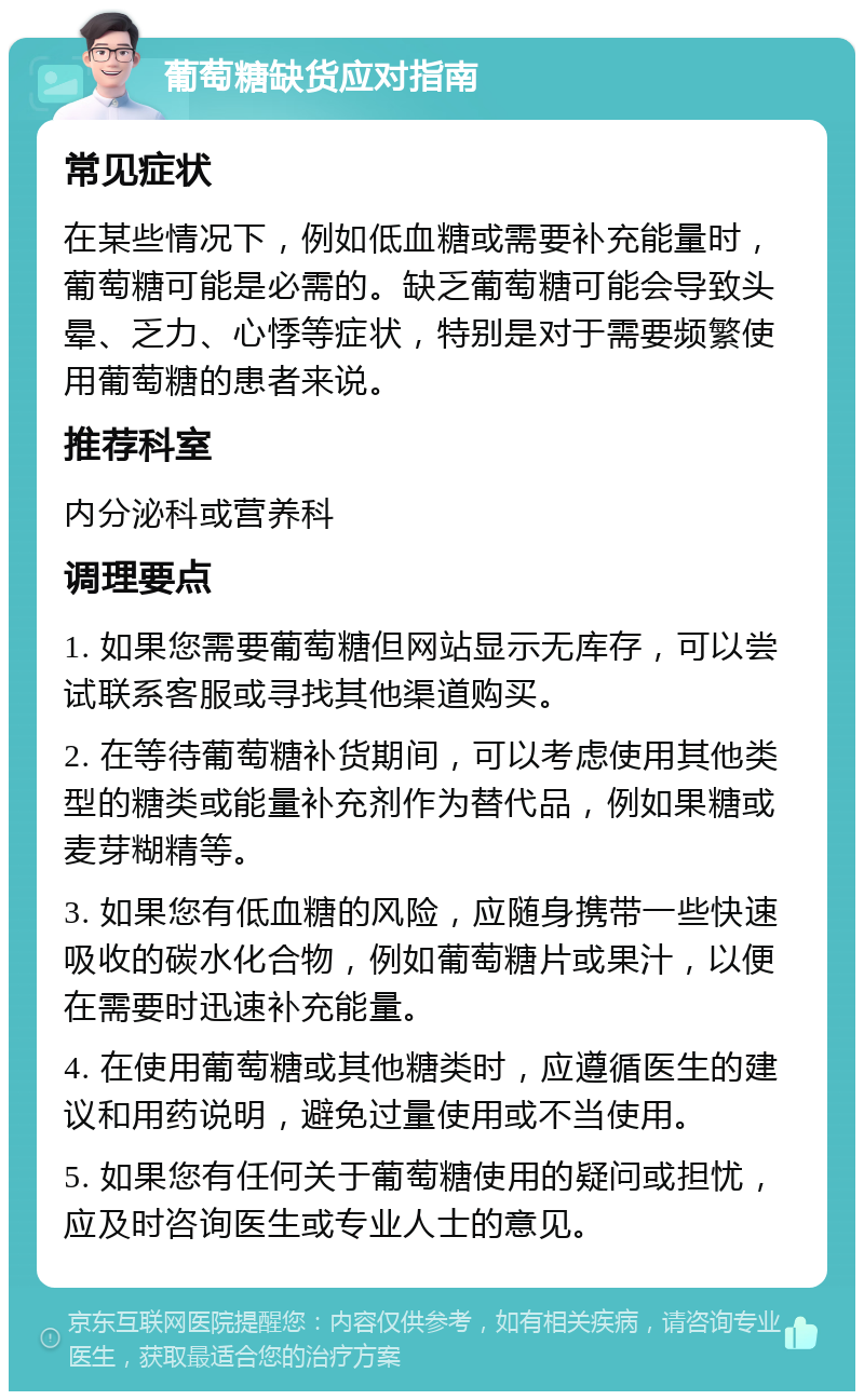 葡萄糖缺货应对指南 常见症状 在某些情况下，例如低血糖或需要补充能量时，葡萄糖可能是必需的。缺乏葡萄糖可能会导致头晕、乏力、心悸等症状，特别是对于需要频繁使用葡萄糖的患者来说。 推荐科室 内分泌科或营养科 调理要点 1. 如果您需要葡萄糖但网站显示无库存，可以尝试联系客服或寻找其他渠道购买。 2. 在等待葡萄糖补货期间，可以考虑使用其他类型的糖类或能量补充剂作为替代品，例如果糖或麦芽糊精等。 3. 如果您有低血糖的风险，应随身携带一些快速吸收的碳水化合物，例如葡萄糖片或果汁，以便在需要时迅速补充能量。 4. 在使用葡萄糖或其他糖类时，应遵循医生的建议和用药说明，避免过量使用或不当使用。 5. 如果您有任何关于葡萄糖使用的疑问或担忧，应及时咨询医生或专业人士的意见。