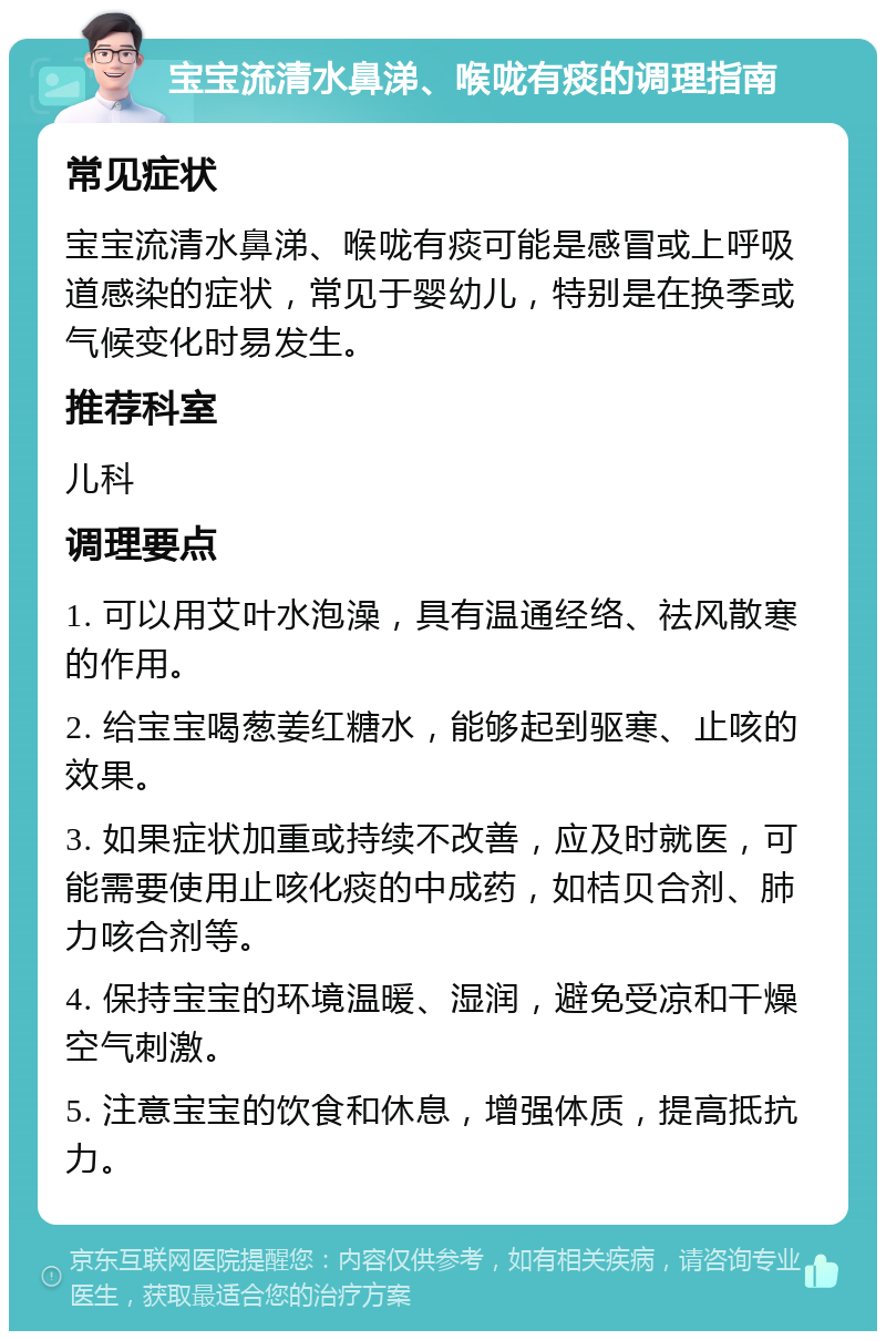 宝宝流清水鼻涕、喉咙有痰的调理指南 常见症状 宝宝流清水鼻涕、喉咙有痰可能是感冒或上呼吸道感染的症状，常见于婴幼儿，特别是在换季或气候变化时易发生。 推荐科室 儿科 调理要点 1. 可以用艾叶水泡澡，具有温通经络、祛风散寒的作用。 2. 给宝宝喝葱姜红糖水，能够起到驱寒、止咳的效果。 3. 如果症状加重或持续不改善，应及时就医，可能需要使用止咳化痰的中成药，如桔贝合剂、肺力咳合剂等。 4. 保持宝宝的环境温暖、湿润，避免受凉和干燥空气刺激。 5. 注意宝宝的饮食和休息，增强体质，提高抵抗力。