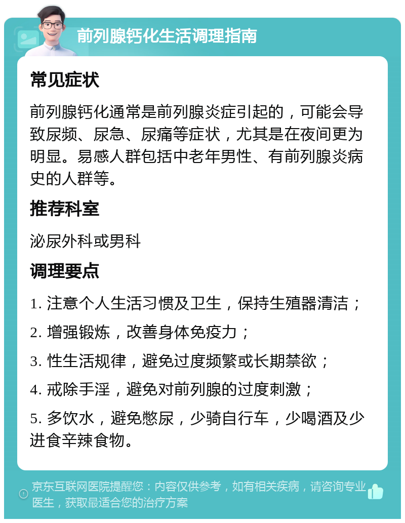 前列腺钙化生活调理指南 常见症状 前列腺钙化通常是前列腺炎症引起的，可能会导致尿频、尿急、尿痛等症状，尤其是在夜间更为明显。易感人群包括中老年男性、有前列腺炎病史的人群等。 推荐科室 泌尿外科或男科 调理要点 1. 注意个人生活习惯及卫生，保持生殖器清洁； 2. 增强锻炼，改善身体免疫力； 3. 性生活规律，避免过度频繁或长期禁欲； 4. 戒除手淫，避免对前列腺的过度刺激； 5. 多饮水，避免憋尿，少骑自行车，少喝酒及少进食辛辣食物。