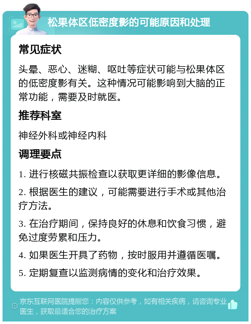 松果体区低密度影的可能原因和处理 常见症状 头晕、恶心、迷糊、呕吐等症状可能与松果体区的低密度影有关。这种情况可能影响到大脑的正常功能，需要及时就医。 推荐科室 神经外科或神经内科 调理要点 1. 进行核磁共振检查以获取更详细的影像信息。 2. 根据医生的建议，可能需要进行手术或其他治疗方法。 3. 在治疗期间，保持良好的休息和饮食习惯，避免过度劳累和压力。 4. 如果医生开具了药物，按时服用并遵循医嘱。 5. 定期复查以监测病情的变化和治疗效果。