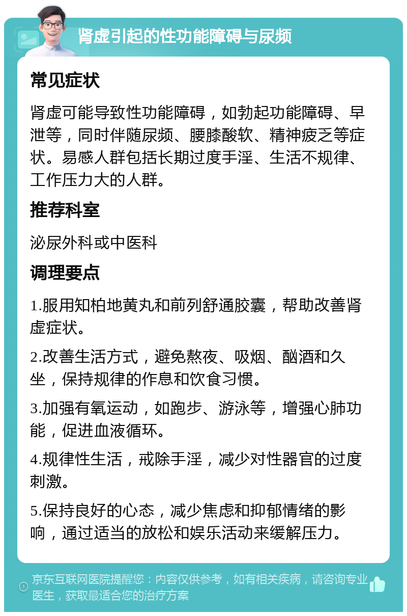 肾虚引起的性功能障碍与尿频 常见症状 肾虚可能导致性功能障碍，如勃起功能障碍、早泄等，同时伴随尿频、腰膝酸软、精神疲乏等症状。易感人群包括长期过度手淫、生活不规律、工作压力大的人群。 推荐科室 泌尿外科或中医科 调理要点 1.服用知柏地黄丸和前列舒通胶囊，帮助改善肾虚症状。 2.改善生活方式，避免熬夜、吸烟、酗酒和久坐，保持规律的作息和饮食习惯。 3.加强有氧运动，如跑步、游泳等，增强心肺功能，促进血液循环。 4.规律性生活，戒除手淫，减少对性器官的过度刺激。 5.保持良好的心态，减少焦虑和抑郁情绪的影响，通过适当的放松和娱乐活动来缓解压力。