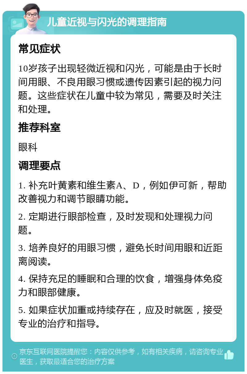 儿童近视与闪光的调理指南 常见症状 10岁孩子出现轻微近视和闪光，可能是由于长时间用眼、不良用眼习惯或遗传因素引起的视力问题。这些症状在儿童中较为常见，需要及时关注和处理。 推荐科室 眼科 调理要点 1. 补充叶黄素和维生素A、D，例如伊可新，帮助改善视力和调节眼睛功能。 2. 定期进行眼部检查，及时发现和处理视力问题。 3. 培养良好的用眼习惯，避免长时间用眼和近距离阅读。 4. 保持充足的睡眠和合理的饮食，增强身体免疫力和眼部健康。 5. 如果症状加重或持续存在，应及时就医，接受专业的治疗和指导。