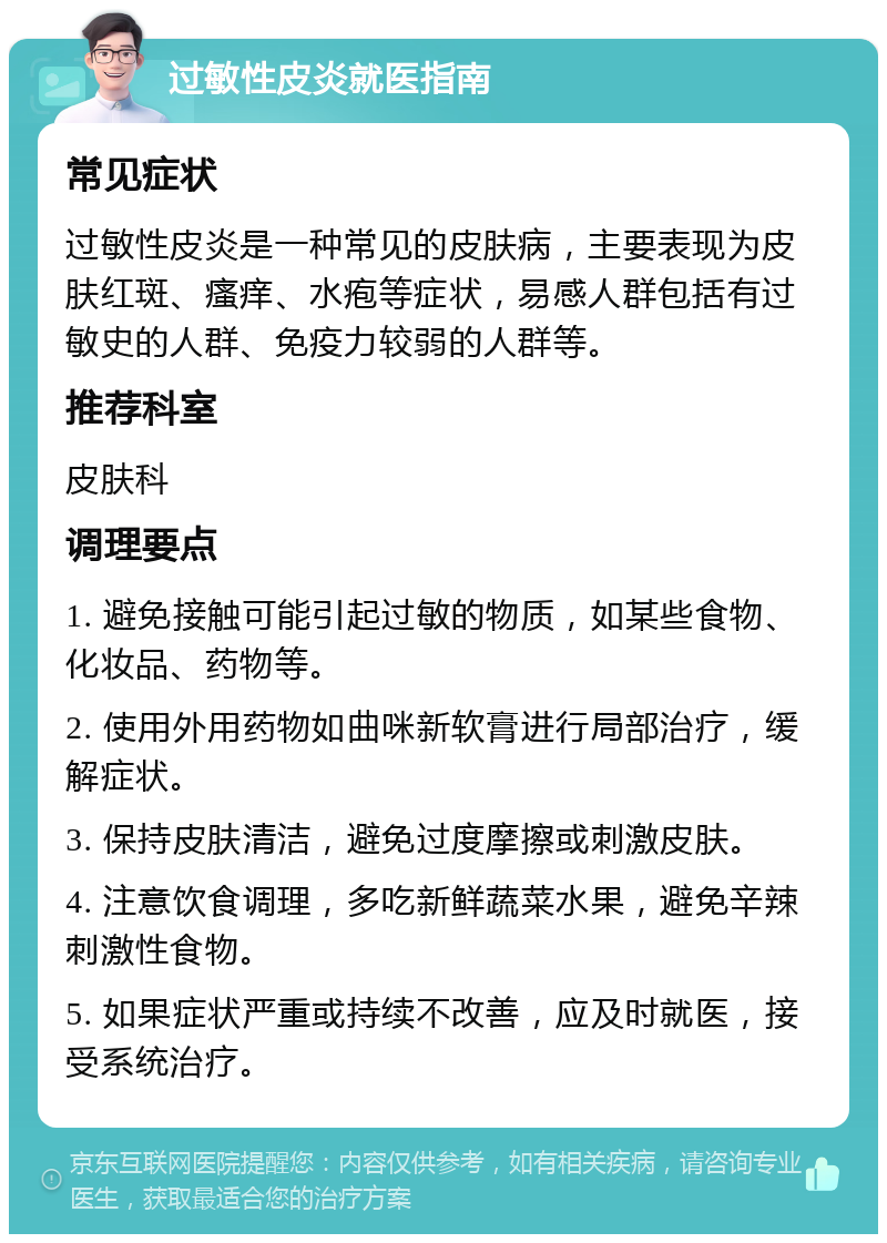 过敏性皮炎就医指南 常见症状 过敏性皮炎是一种常见的皮肤病，主要表现为皮肤红斑、瘙痒、水疱等症状，易感人群包括有过敏史的人群、免疫力较弱的人群等。 推荐科室 皮肤科 调理要点 1. 避免接触可能引起过敏的物质，如某些食物、化妆品、药物等。 2. 使用外用药物如曲咪新软膏进行局部治疗，缓解症状。 3. 保持皮肤清洁，避免过度摩擦或刺激皮肤。 4. 注意饮食调理，多吃新鲜蔬菜水果，避免辛辣刺激性食物。 5. 如果症状严重或持续不改善，应及时就医，接受系统治疗。