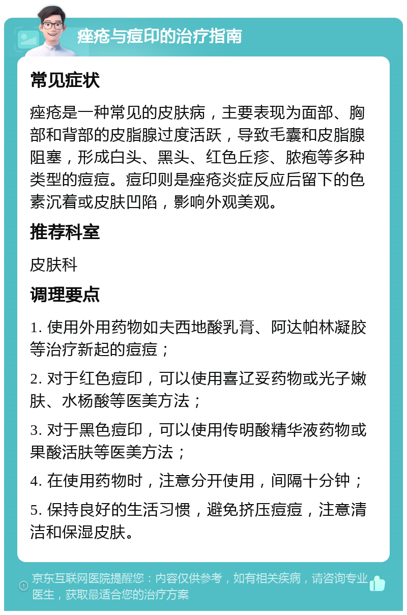 痤疮与痘印的治疗指南 常见症状 痤疮是一种常见的皮肤病，主要表现为面部、胸部和背部的皮脂腺过度活跃，导致毛囊和皮脂腺阻塞，形成白头、黑头、红色丘疹、脓疱等多种类型的痘痘。痘印则是痤疮炎症反应后留下的色素沉着或皮肤凹陷，影响外观美观。 推荐科室 皮肤科 调理要点 1. 使用外用药物如夫西地酸乳膏、阿达帕林凝胶等治疗新起的痘痘； 2. 对于红色痘印，可以使用喜辽妥药物或光子嫩肤、水杨酸等医美方法； 3. 对于黑色痘印，可以使用传明酸精华液药物或果酸活肤等医美方法； 4. 在使用药物时，注意分开使用，间隔十分钟； 5. 保持良好的生活习惯，避免挤压痘痘，注意清洁和保湿皮肤。