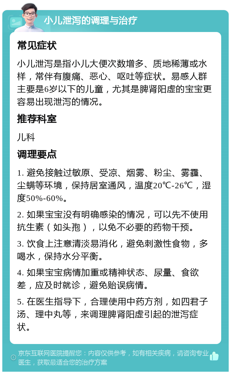 小儿泄泻的调理与治疗 常见症状 小儿泄泻是指小儿大便次数增多、质地稀薄或水样，常伴有腹痛、恶心、呕吐等症状。易感人群主要是6岁以下的儿童，尤其是脾肾阳虚的宝宝更容易出现泄泻的情况。 推荐科室 儿科 调理要点 1. 避免接触过敏原、受凉、烟雾、粉尘、雾霾、尘螨等环境，保持居室通风，温度20℃-26℃，湿度50%-60%。 2. 如果宝宝没有明确感染的情况，可以先不使用抗生素（如头孢），以免不必要的药物干预。 3. 饮食上注意清淡易消化，避免刺激性食物，多喝水，保持水分平衡。 4. 如果宝宝病情加重或精神状态、尿量、食欲差，应及时就诊，避免贻误病情。 5. 在医生指导下，合理使用中药方剂，如四君子汤、理中丸等，来调理脾肾阳虚引起的泄泻症状。