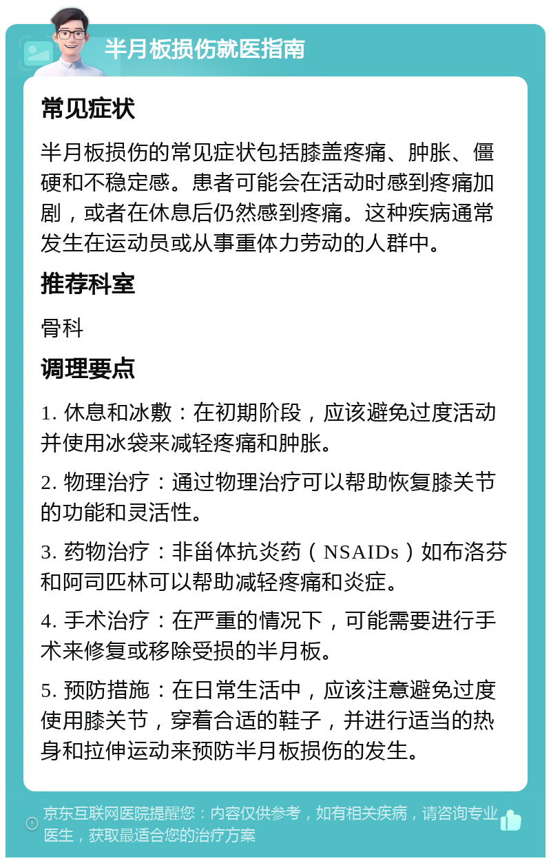 半月板损伤就医指南 常见症状 半月板损伤的常见症状包括膝盖疼痛、肿胀、僵硬和不稳定感。患者可能会在活动时感到疼痛加剧，或者在休息后仍然感到疼痛。这种疾病通常发生在运动员或从事重体力劳动的人群中。 推荐科室 骨科 调理要点 1. 休息和冰敷：在初期阶段，应该避免过度活动并使用冰袋来减轻疼痛和肿胀。 2. 物理治疗：通过物理治疗可以帮助恢复膝关节的功能和灵活性。 3. 药物治疗：非甾体抗炎药（NSAIDs）如布洛芬和阿司匹林可以帮助减轻疼痛和炎症。 4. 手术治疗：在严重的情况下，可能需要进行手术来修复或移除受损的半月板。 5. 预防措施：在日常生活中，应该注意避免过度使用膝关节，穿着合适的鞋子，并进行适当的热身和拉伸运动来预防半月板损伤的发生。