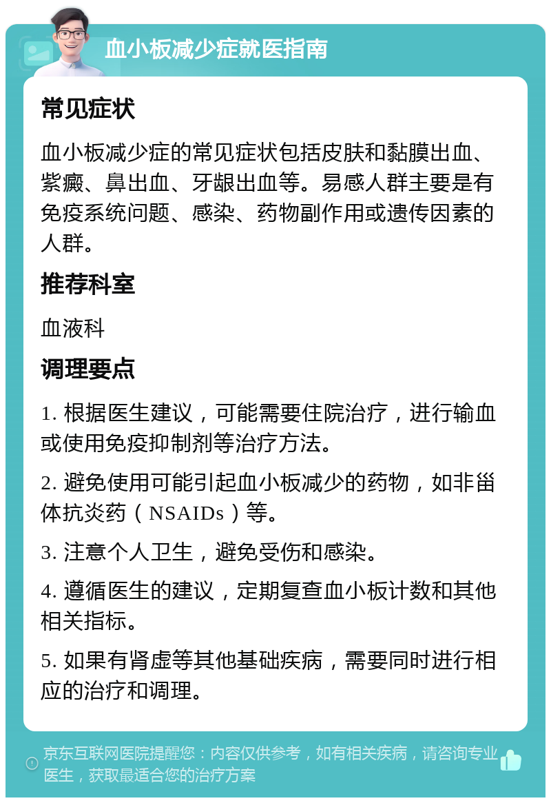 血小板减少症就医指南 常见症状 血小板减少症的常见症状包括皮肤和黏膜出血、紫癜、鼻出血、牙龈出血等。易感人群主要是有免疫系统问题、感染、药物副作用或遗传因素的人群。 推荐科室 血液科 调理要点 1. 根据医生建议，可能需要住院治疗，进行输血或使用免疫抑制剂等治疗方法。 2. 避免使用可能引起血小板减少的药物，如非甾体抗炎药（NSAIDs）等。 3. 注意个人卫生，避免受伤和感染。 4. 遵循医生的建议，定期复查血小板计数和其他相关指标。 5. 如果有肾虚等其他基础疾病，需要同时进行相应的治疗和调理。