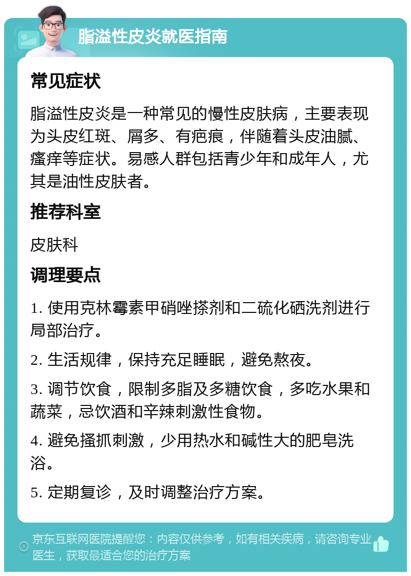 脂溢性皮炎就医指南 常见症状 脂溢性皮炎是一种常见的慢性皮肤病，主要表现为头皮红斑、屑多、有疤痕，伴随着头皮油腻、瘙痒等症状。易感人群包括青少年和成年人，尤其是油性皮肤者。 推荐科室 皮肤科 调理要点 1. 使用克林霉素甲硝唑搽剂和二硫化硒洗剂进行局部治疗。 2. 生活规律，保持充足睡眠，避免熬夜。 3. 调节饮食，限制多脂及多糖饮食，多吃水果和蔬菜，忌饮酒和辛辣刺激性食物。 4. 避免搔抓刺激，少用热水和碱性大的肥皂洗浴。 5. 定期复诊，及时调整治疗方案。