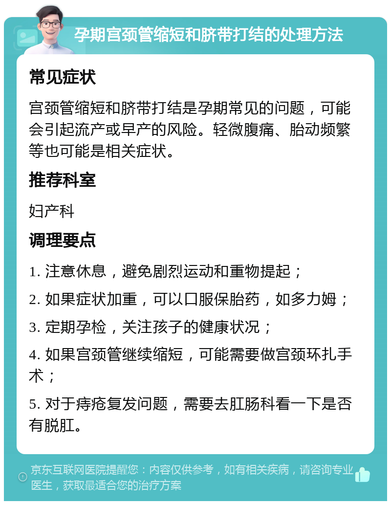 孕期宫颈管缩短和脐带打结的处理方法 常见症状 宫颈管缩短和脐带打结是孕期常见的问题，可能会引起流产或早产的风险。轻微腹痛、胎动频繁等也可能是相关症状。 推荐科室 妇产科 调理要点 1. 注意休息，避免剧烈运动和重物提起； 2. 如果症状加重，可以口服保胎药，如多力姆； 3. 定期孕检，关注孩子的健康状况； 4. 如果宫颈管继续缩短，可能需要做宫颈环扎手术； 5. 对于痔疮复发问题，需要去肛肠科看一下是否有脱肛。