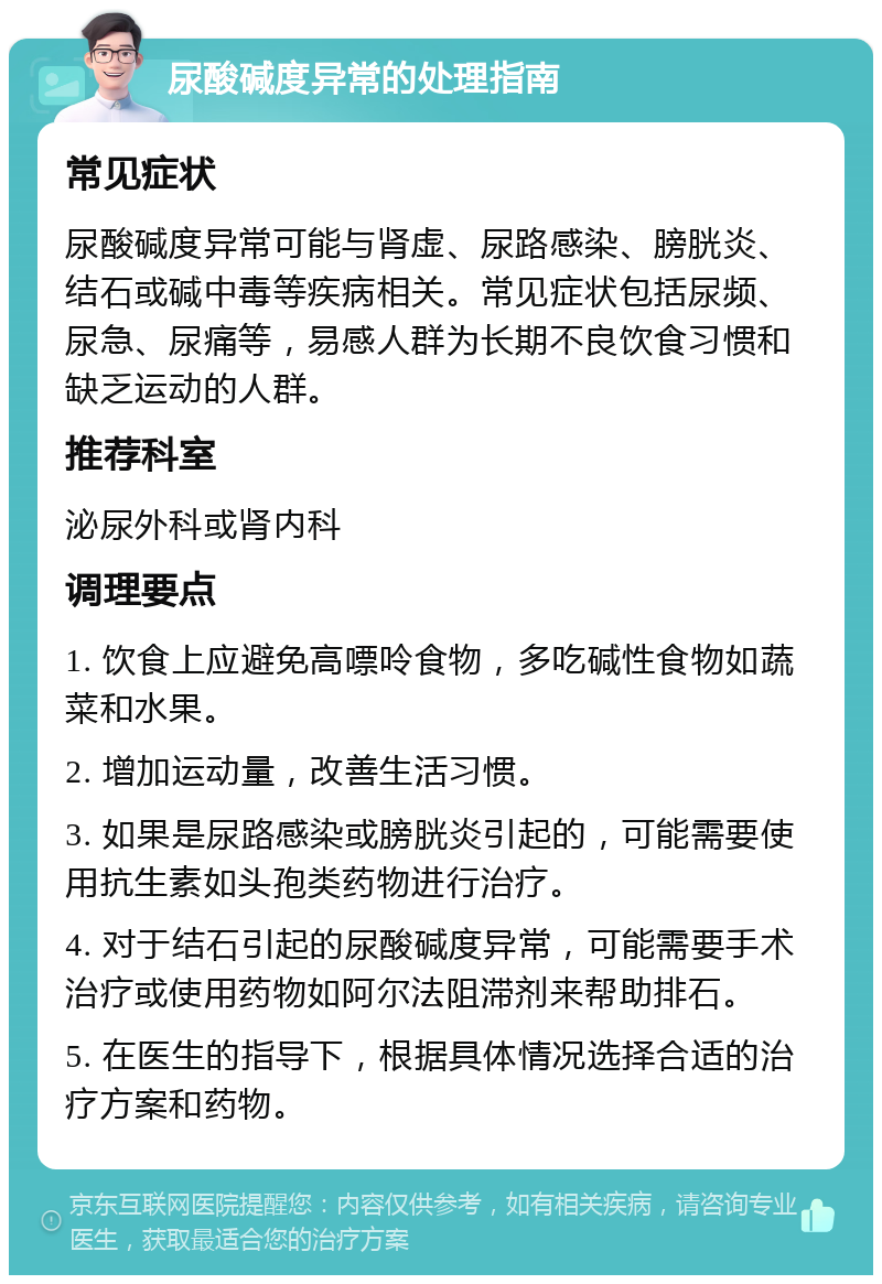 尿酸碱度异常的处理指南 常见症状 尿酸碱度异常可能与肾虚、尿路感染、膀胱炎、结石或碱中毒等疾病相关。常见症状包括尿频、尿急、尿痛等，易感人群为长期不良饮食习惯和缺乏运动的人群。 推荐科室 泌尿外科或肾内科 调理要点 1. 饮食上应避免高嘌呤食物，多吃碱性食物如蔬菜和水果。 2. 增加运动量，改善生活习惯。 3. 如果是尿路感染或膀胱炎引起的，可能需要使用抗生素如头孢类药物进行治疗。 4. 对于结石引起的尿酸碱度异常，可能需要手术治疗或使用药物如阿尔法阻滞剂来帮助排石。 5. 在医生的指导下，根据具体情况选择合适的治疗方案和药物。