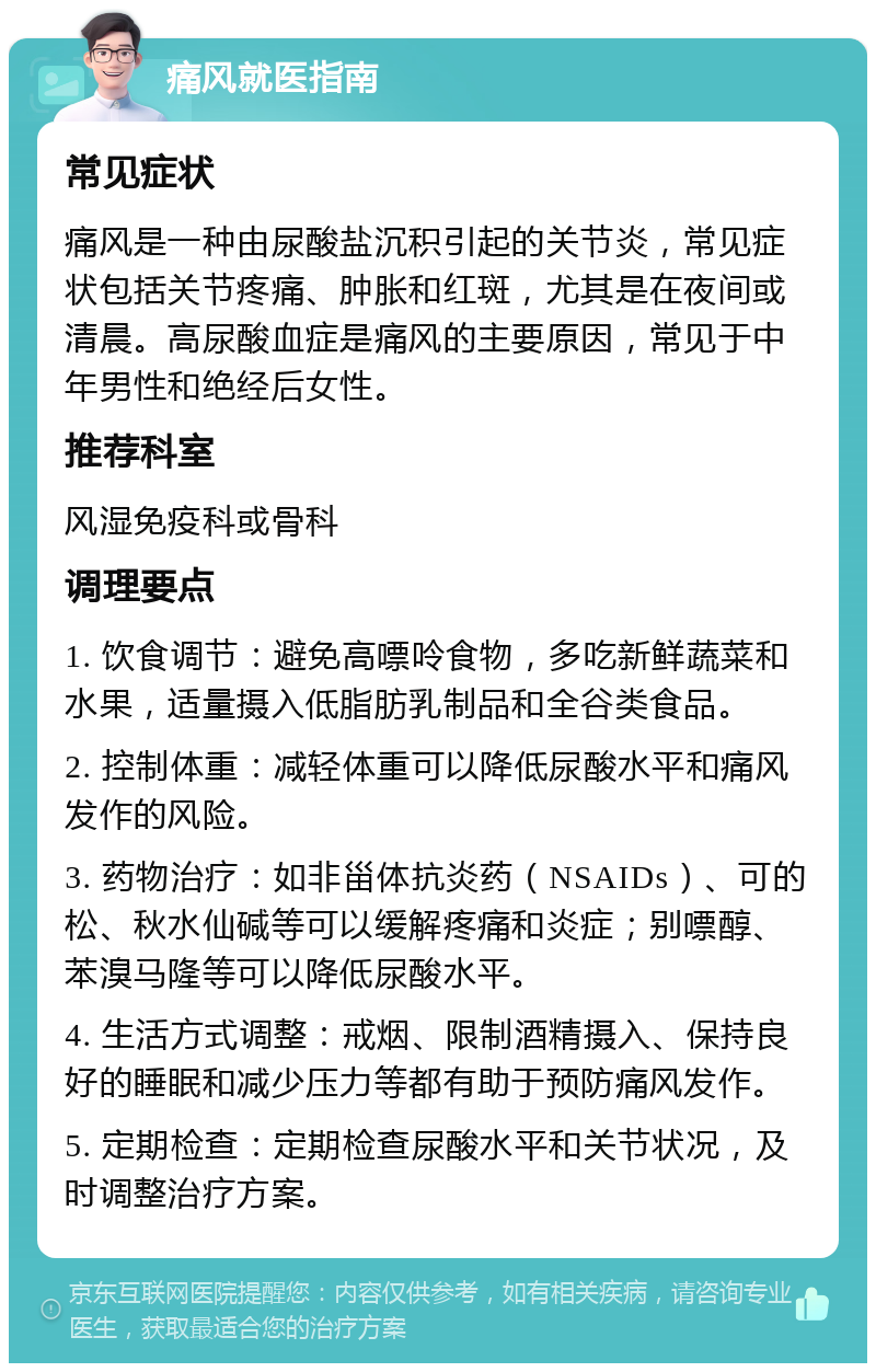 痛风就医指南 常见症状 痛风是一种由尿酸盐沉积引起的关节炎，常见症状包括关节疼痛、肿胀和红斑，尤其是在夜间或清晨。高尿酸血症是痛风的主要原因，常见于中年男性和绝经后女性。 推荐科室 风湿免疫科或骨科 调理要点 1. 饮食调节：避免高嘌呤食物，多吃新鲜蔬菜和水果，适量摄入低脂肪乳制品和全谷类食品。 2. 控制体重：减轻体重可以降低尿酸水平和痛风发作的风险。 3. 药物治疗：如非甾体抗炎药（NSAIDs）、可的松、秋水仙碱等可以缓解疼痛和炎症；别嘌醇、苯溴马隆等可以降低尿酸水平。 4. 生活方式调整：戒烟、限制酒精摄入、保持良好的睡眠和减少压力等都有助于预防痛风发作。 5. 定期检查：定期检查尿酸水平和关节状况，及时调整治疗方案。