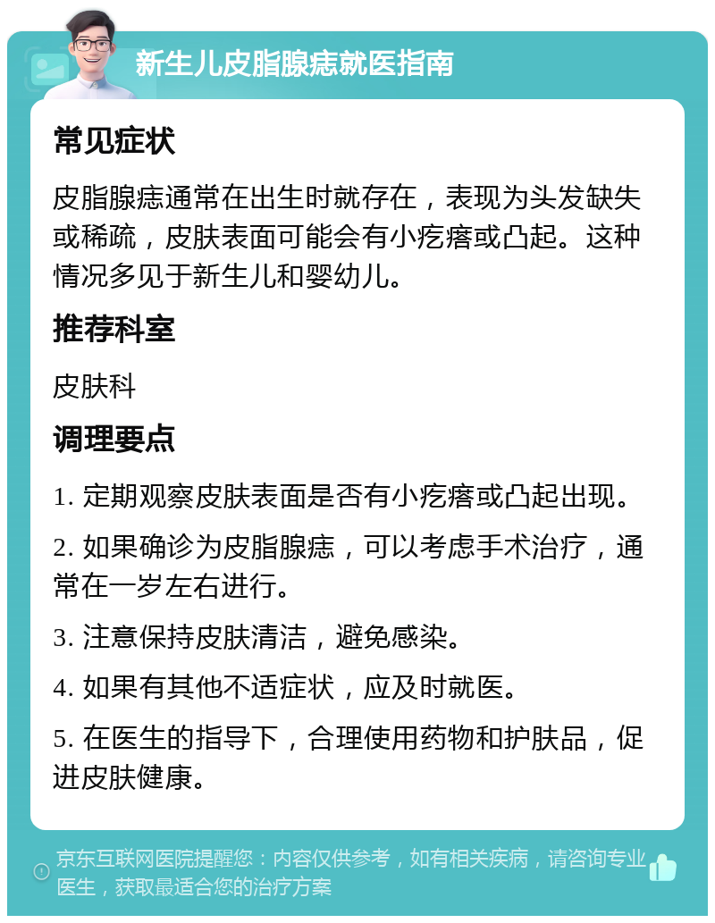 新生儿皮脂腺痣就医指南 常见症状 皮脂腺痣通常在出生时就存在，表现为头发缺失或稀疏，皮肤表面可能会有小疙瘩或凸起。这种情况多见于新生儿和婴幼儿。 推荐科室 皮肤科 调理要点 1. 定期观察皮肤表面是否有小疙瘩或凸起出现。 2. 如果确诊为皮脂腺痣，可以考虑手术治疗，通常在一岁左右进行。 3. 注意保持皮肤清洁，避免感染。 4. 如果有其他不适症状，应及时就医。 5. 在医生的指导下，合理使用药物和护肤品，促进皮肤健康。