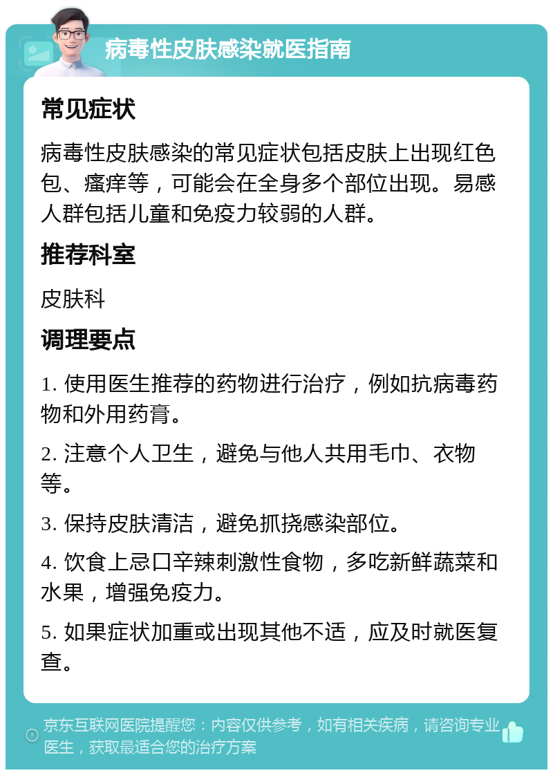 病毒性皮肤感染就医指南 常见症状 病毒性皮肤感染的常见症状包括皮肤上出现红色包、瘙痒等，可能会在全身多个部位出现。易感人群包括儿童和免疫力较弱的人群。 推荐科室 皮肤科 调理要点 1. 使用医生推荐的药物进行治疗，例如抗病毒药物和外用药膏。 2. 注意个人卫生，避免与他人共用毛巾、衣物等。 3. 保持皮肤清洁，避免抓挠感染部位。 4. 饮食上忌口辛辣刺激性食物，多吃新鲜蔬菜和水果，增强免疫力。 5. 如果症状加重或出现其他不适，应及时就医复查。