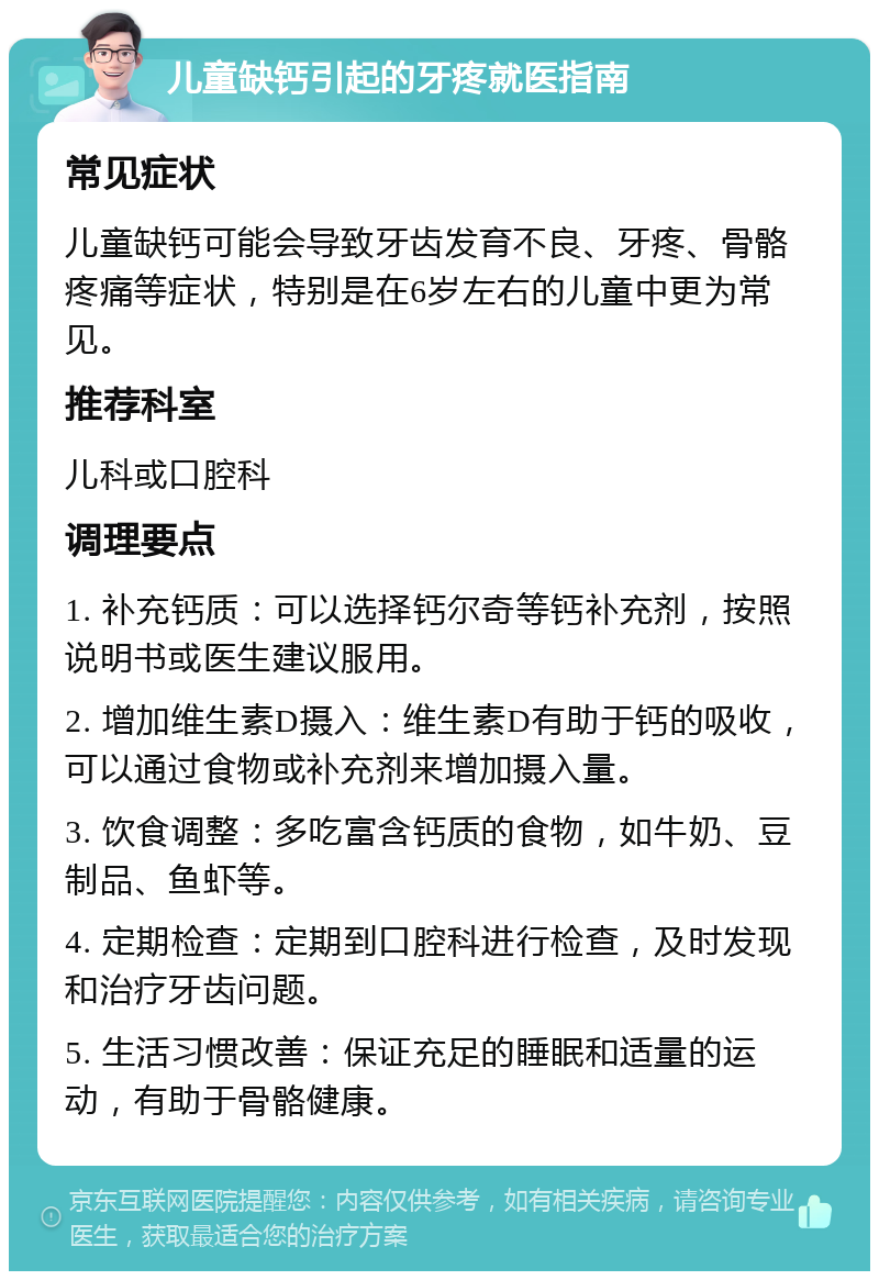 儿童缺钙引起的牙疼就医指南 常见症状 儿童缺钙可能会导致牙齿发育不良、牙疼、骨骼疼痛等症状，特别是在6岁左右的儿童中更为常见。 推荐科室 儿科或口腔科 调理要点 1. 补充钙质：可以选择钙尔奇等钙补充剂，按照说明书或医生建议服用。 2. 增加维生素D摄入：维生素D有助于钙的吸收，可以通过食物或补充剂来增加摄入量。 3. 饮食调整：多吃富含钙质的食物，如牛奶、豆制品、鱼虾等。 4. 定期检查：定期到口腔科进行检查，及时发现和治疗牙齿问题。 5. 生活习惯改善：保证充足的睡眠和适量的运动，有助于骨骼健康。