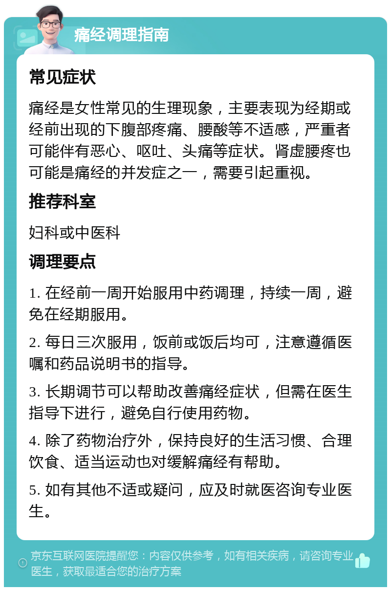 痛经调理指南 常见症状 痛经是女性常见的生理现象，主要表现为经期或经前出现的下腹部疼痛、腰酸等不适感，严重者可能伴有恶心、呕吐、头痛等症状。肾虚腰疼也可能是痛经的并发症之一，需要引起重视。 推荐科室 妇科或中医科 调理要点 1. 在经前一周开始服用中药调理，持续一周，避免在经期服用。 2. 每日三次服用，饭前或饭后均可，注意遵循医嘱和药品说明书的指导。 3. 长期调节可以帮助改善痛经症状，但需在医生指导下进行，避免自行使用药物。 4. 除了药物治疗外，保持良好的生活习惯、合理饮食、适当运动也对缓解痛经有帮助。 5. 如有其他不适或疑问，应及时就医咨询专业医生。