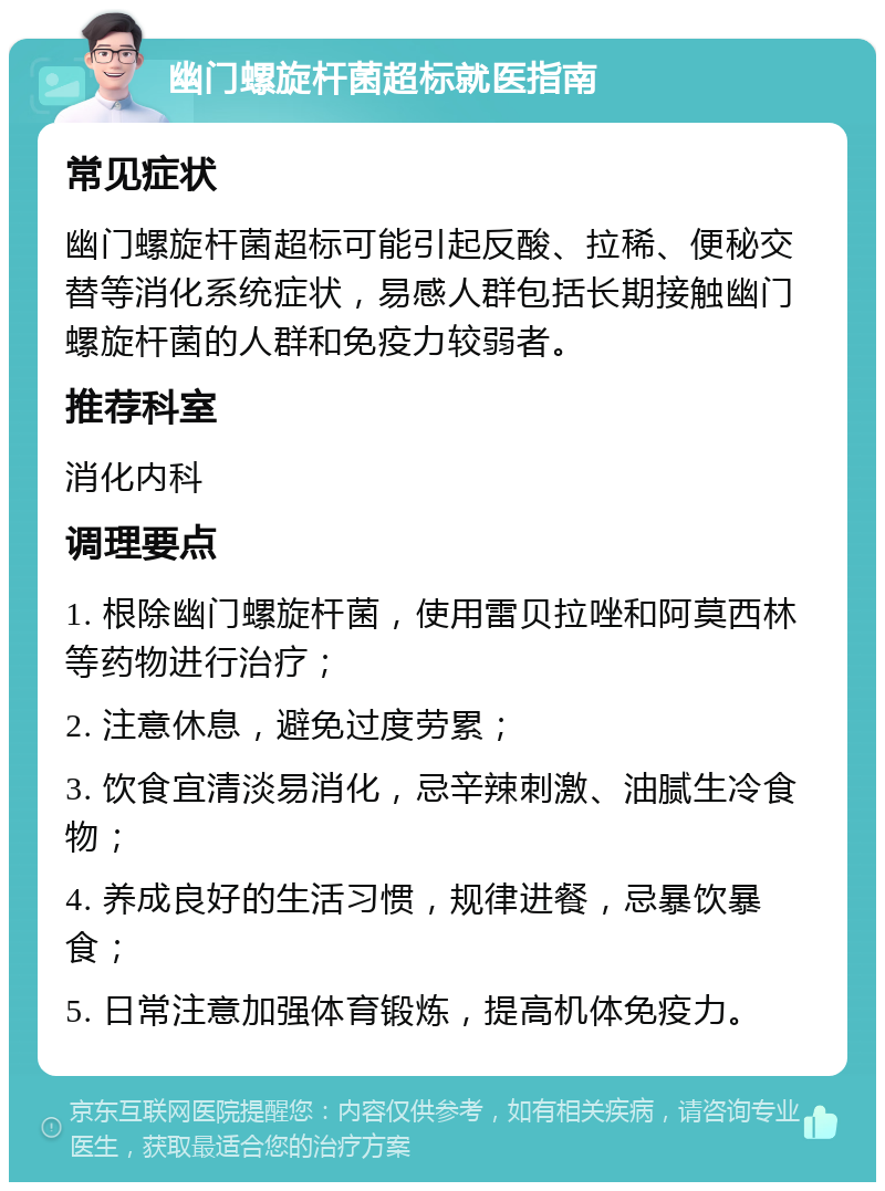 幽门螺旋杆菌超标就医指南 常见症状 幽门螺旋杆菌超标可能引起反酸、拉稀、便秘交替等消化系统症状，易感人群包括长期接触幽门螺旋杆菌的人群和免疫力较弱者。 推荐科室 消化内科 调理要点 1. 根除幽门螺旋杆菌，使用雷贝拉唑和阿莫西林等药物进行治疗； 2. 注意休息，避免过度劳累； 3. 饮食宜清淡易消化，忌辛辣刺激、油腻生冷食物； 4. 养成良好的生活习惯，规律进餐，忌暴饮暴食； 5. 日常注意加强体育锻炼，提高机体免疫力。