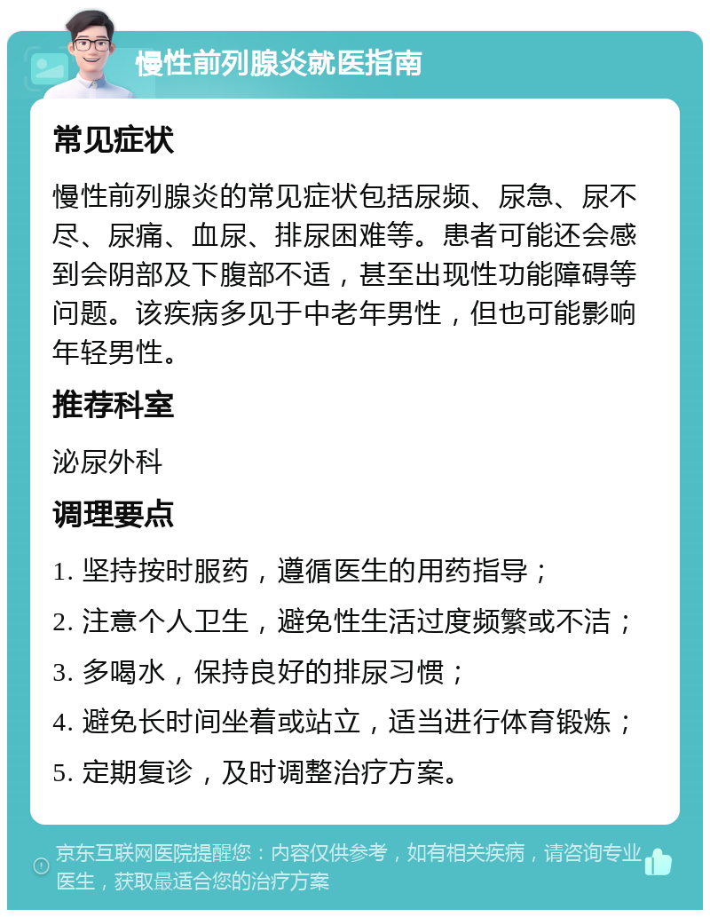 慢性前列腺炎就医指南 常见症状 慢性前列腺炎的常见症状包括尿频、尿急、尿不尽、尿痛、血尿、排尿困难等。患者可能还会感到会阴部及下腹部不适，甚至出现性功能障碍等问题。该疾病多见于中老年男性，但也可能影响年轻男性。 推荐科室 泌尿外科 调理要点 1. 坚持按时服药，遵循医生的用药指导； 2. 注意个人卫生，避免性生活过度频繁或不洁； 3. 多喝水，保持良好的排尿习惯； 4. 避免长时间坐着或站立，适当进行体育锻炼； 5. 定期复诊，及时调整治疗方案。