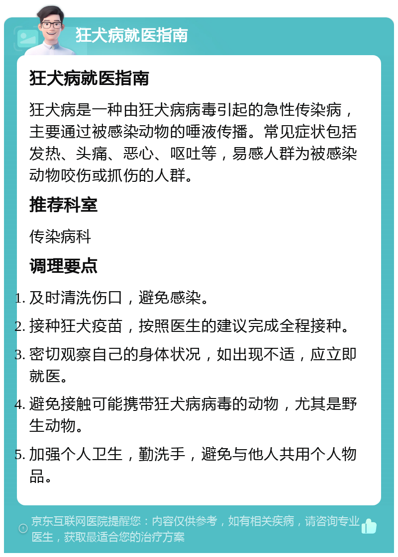 狂犬病就医指南 狂犬病就医指南 狂犬病是一种由狂犬病病毒引起的急性传染病，主要通过被感染动物的唾液传播。常见症状包括发热、头痛、恶心、呕吐等，易感人群为被感染动物咬伤或抓伤的人群。 推荐科室 传染病科 调理要点 及时清洗伤口，避免感染。 接种狂犬疫苗，按照医生的建议完成全程接种。 密切观察自己的身体状况，如出现不适，应立即就医。 避免接触可能携带狂犬病病毒的动物，尤其是野生动物。 加强个人卫生，勤洗手，避免与他人共用个人物品。