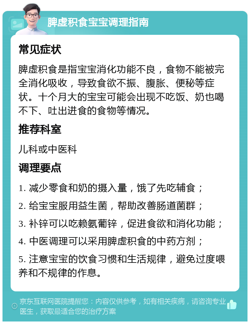 脾虚积食宝宝调理指南 常见症状 脾虚积食是指宝宝消化功能不良，食物不能被完全消化吸收，导致食欲不振、腹胀、便秘等症状。十个月大的宝宝可能会出现不吃饭、奶也喝不下、吐出进食的食物等情况。 推荐科室 儿科或中医科 调理要点 1. 减少零食和奶的摄入量，饿了先吃辅食； 2. 给宝宝服用益生菌，帮助改善肠道菌群； 3. 补锌可以吃赖氨葡锌，促进食欲和消化功能； 4. 中医调理可以采用脾虚积食的中药方剂； 5. 注意宝宝的饮食习惯和生活规律，避免过度喂养和不规律的作息。