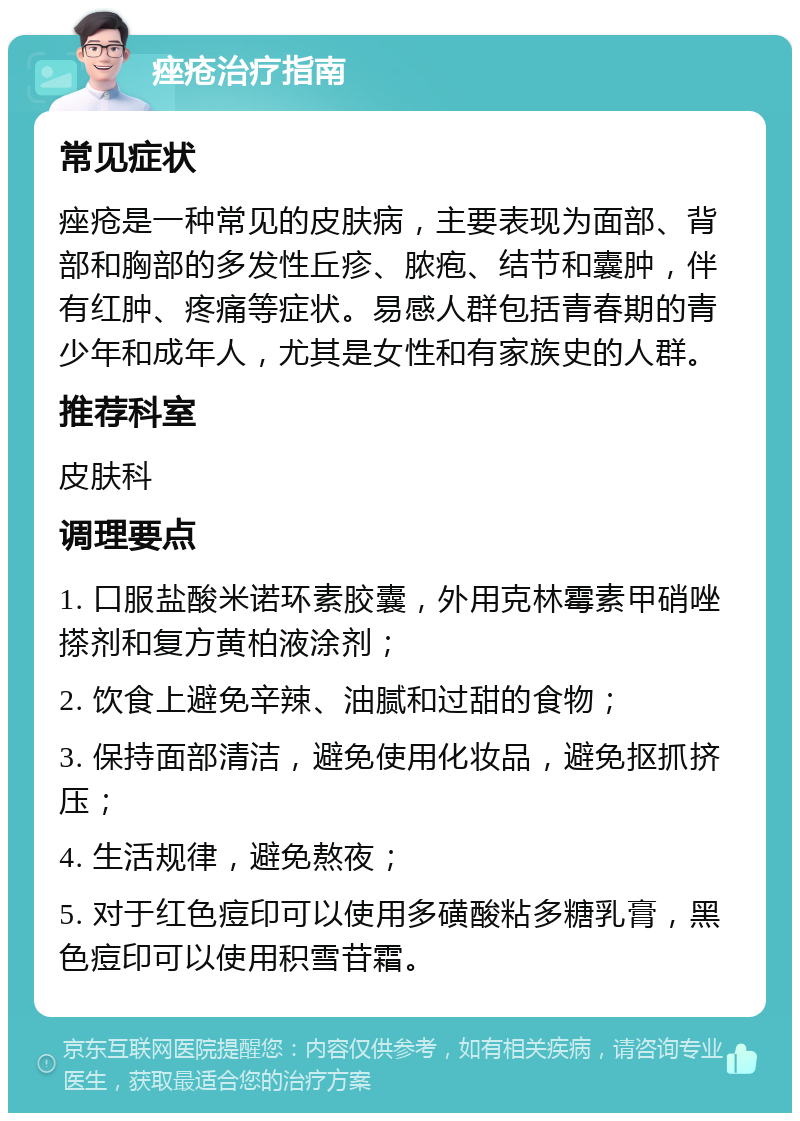 痤疮治疗指南 常见症状 痤疮是一种常见的皮肤病，主要表现为面部、背部和胸部的多发性丘疹、脓疱、结节和囊肿，伴有红肿、疼痛等症状。易感人群包括青春期的青少年和成年人，尤其是女性和有家族史的人群。 推荐科室 皮肤科 调理要点 1. 口服盐酸米诺环素胶囊，外用克林霉素甲硝唑搽剂和复方黄柏液涂剂； 2. 饮食上避免辛辣、油腻和过甜的食物； 3. 保持面部清洁，避免使用化妆品，避免抠抓挤压； 4. 生活规律，避免熬夜； 5. 对于红色痘印可以使用多磺酸粘多糖乳膏，黑色痘印可以使用积雪苷霜。