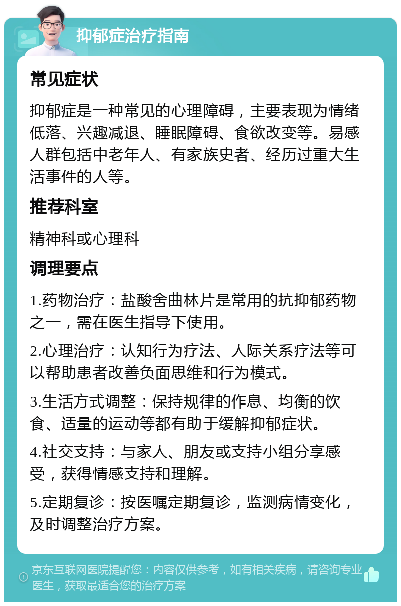 抑郁症治疗指南 常见症状 抑郁症是一种常见的心理障碍，主要表现为情绪低落、兴趣减退、睡眠障碍、食欲改变等。易感人群包括中老年人、有家族史者、经历过重大生活事件的人等。 推荐科室 精神科或心理科 调理要点 1.药物治疗：盐酸舍曲林片是常用的抗抑郁药物之一，需在医生指导下使用。 2.心理治疗：认知行为疗法、人际关系疗法等可以帮助患者改善负面思维和行为模式。 3.生活方式调整：保持规律的作息、均衡的饮食、适量的运动等都有助于缓解抑郁症状。 4.社交支持：与家人、朋友或支持小组分享感受，获得情感支持和理解。 5.定期复诊：按医嘱定期复诊，监测病情变化，及时调整治疗方案。