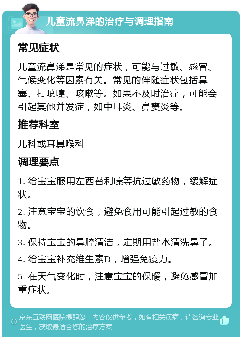 儿童流鼻涕的治疗与调理指南 常见症状 儿童流鼻涕是常见的症状，可能与过敏、感冒、气候变化等因素有关。常见的伴随症状包括鼻塞、打喷嚏、咳嗽等。如果不及时治疗，可能会引起其他并发症，如中耳炎、鼻窦炎等。 推荐科室 儿科或耳鼻喉科 调理要点 1. 给宝宝服用左西替利嗪等抗过敏药物，缓解症状。 2. 注意宝宝的饮食，避免食用可能引起过敏的食物。 3. 保持宝宝的鼻腔清洁，定期用盐水清洗鼻子。 4. 给宝宝补充维生素D，增强免疫力。 5. 在天气变化时，注意宝宝的保暖，避免感冒加重症状。