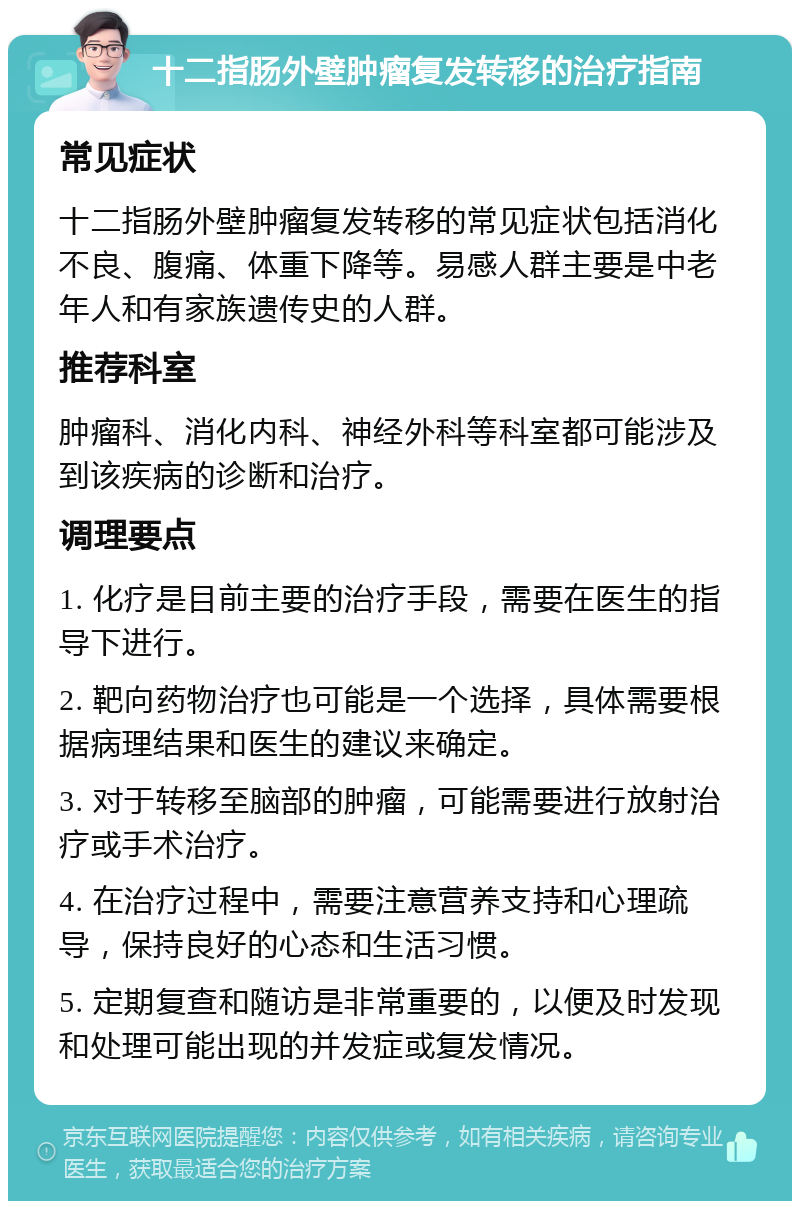 十二指肠外壁肿瘤复发转移的治疗指南 常见症状 十二指肠外壁肿瘤复发转移的常见症状包括消化不良、腹痛、体重下降等。易感人群主要是中老年人和有家族遗传史的人群。 推荐科室 肿瘤科、消化内科、神经外科等科室都可能涉及到该疾病的诊断和治疗。 调理要点 1. 化疗是目前主要的治疗手段，需要在医生的指导下进行。 2. 靶向药物治疗也可能是一个选择，具体需要根据病理结果和医生的建议来确定。 3. 对于转移至脑部的肿瘤，可能需要进行放射治疗或手术治疗。 4. 在治疗过程中，需要注意营养支持和心理疏导，保持良好的心态和生活习惯。 5. 定期复查和随访是非常重要的，以便及时发现和处理可能出现的并发症或复发情况。