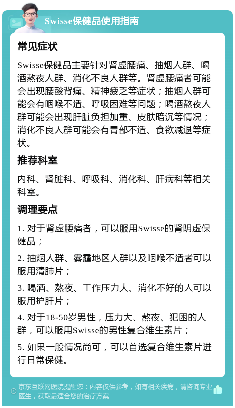 Swisse保健品使用指南 常见症状 Swisse保健品主要针对肾虚腰痛、抽烟人群、喝酒熬夜人群、消化不良人群等。肾虚腰痛者可能会出现腰酸背痛、精神疲乏等症状；抽烟人群可能会有咽喉不适、呼吸困难等问题；喝酒熬夜人群可能会出现肝脏负担加重、皮肤暗沉等情况；消化不良人群可能会有胃部不适、食欲减退等症状。 推荐科室 内科、肾脏科、呼吸科、消化科、肝病科等相关科室。 调理要点 1. 对于肾虚腰痛者，可以服用Swisse的肾阴虚保健品； 2. 抽烟人群、雾霾地区人群以及咽喉不适者可以服用清肺片； 3. 喝酒、熬夜、工作压力大、消化不好的人可以服用护肝片； 4. 对于18-50岁男性，压力大、熬夜、犯困的人群，可以服用Swisse的男性复合维生素片； 5. 如果一般情况尚可，可以首选复合维生素片进行日常保健。