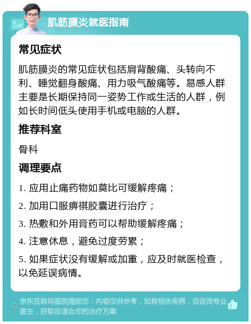 肌筋膜炎就医指南 常见症状 肌筋膜炎的常见症状包括肩背酸痛、头转向不利、睡觉翻身酸痛、用力吸气酸痛等。易感人群主要是长期保持同一姿势工作或生活的人群，例如长时间低头使用手机或电脑的人群。 推荐科室 骨科 调理要点 1. 应用止痛药物如莫比可缓解疼痛； 2. 加用口服痹祺胶囊进行治疗； 3. 热敷和外用膏药可以帮助缓解疼痛； 4. 注意休息，避免过度劳累； 5. 如果症状没有缓解或加重，应及时就医检查，以免延误病情。