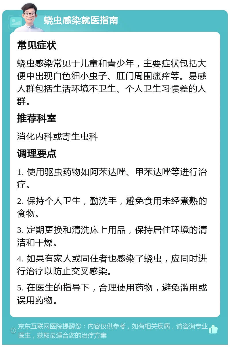 蛲虫感染就医指南 常见症状 蛲虫感染常见于儿童和青少年，主要症状包括大便中出现白色细小虫子、肛门周围瘙痒等。易感人群包括生活环境不卫生、个人卫生习惯差的人群。 推荐科室 消化内科或寄生虫科 调理要点 1. 使用驱虫药物如阿苯达唑、甲苯达唑等进行治疗。 2. 保持个人卫生，勤洗手，避免食用未经煮熟的食物。 3. 定期更换和清洗床上用品，保持居住环境的清洁和干燥。 4. 如果有家人或同住者也感染了蛲虫，应同时进行治疗以防止交叉感染。 5. 在医生的指导下，合理使用药物，避免滥用或误用药物。