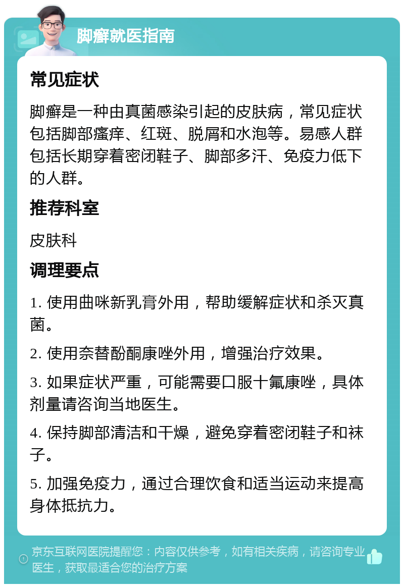 脚癣就医指南 常见症状 脚癣是一种由真菌感染引起的皮肤病，常见症状包括脚部瘙痒、红斑、脱屑和水泡等。易感人群包括长期穿着密闭鞋子、脚部多汗、免疫力低下的人群。 推荐科室 皮肤科 调理要点 1. 使用曲咪新乳膏外用，帮助缓解症状和杀灭真菌。 2. 使用奈替酚酮康唑外用，增强治疗效果。 3. 如果症状严重，可能需要口服十氟康唑，具体剂量请咨询当地医生。 4. 保持脚部清洁和干燥，避免穿着密闭鞋子和袜子。 5. 加强免疫力，通过合理饮食和适当运动来提高身体抵抗力。