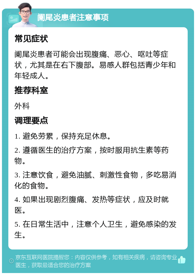 阑尾炎患者注意事项 常见症状 阑尾炎患者可能会出现腹痛、恶心、呕吐等症状，尤其是在右下腹部。易感人群包括青少年和年轻成人。 推荐科室 外科 调理要点 1. 避免劳累，保持充足休息。 2. 遵循医生的治疗方案，按时服用抗生素等药物。 3. 注意饮食，避免油腻、刺激性食物，多吃易消化的食物。 4. 如果出现剧烈腹痛、发热等症状，应及时就医。 5. 在日常生活中，注意个人卫生，避免感染的发生。