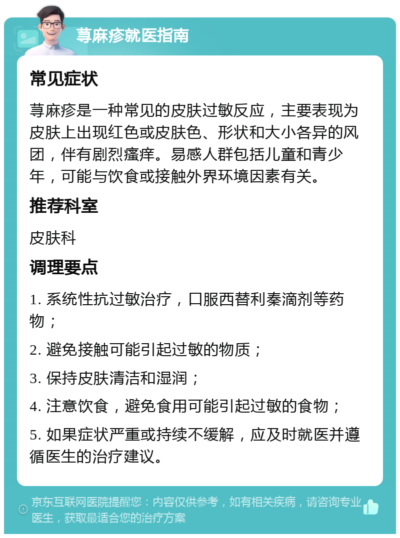 荨麻疹就医指南 常见症状 荨麻疹是一种常见的皮肤过敏反应，主要表现为皮肤上出现红色或皮肤色、形状和大小各异的风团，伴有剧烈瘙痒。易感人群包括儿童和青少年，可能与饮食或接触外界环境因素有关。 推荐科室 皮肤科 调理要点 1. 系统性抗过敏治疗，口服西替利秦滴剂等药物； 2. 避免接触可能引起过敏的物质； 3. 保持皮肤清洁和湿润； 4. 注意饮食，避免食用可能引起过敏的食物； 5. 如果症状严重或持续不缓解，应及时就医并遵循医生的治疗建议。