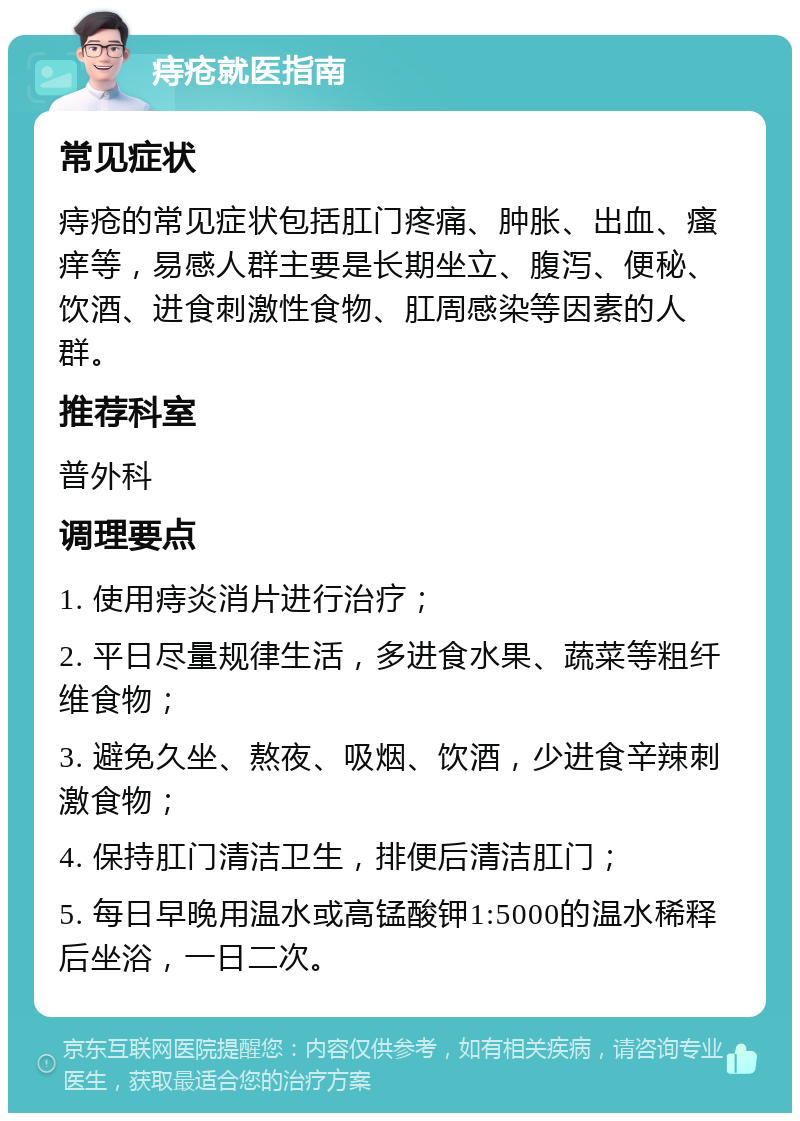 痔疮就医指南 常见症状 痔疮的常见症状包括肛门疼痛、肿胀、出血、瘙痒等，易感人群主要是长期坐立、腹泻、便秘、饮酒、进食刺激性食物、肛周感染等因素的人群。 推荐科室 普外科 调理要点 1. 使用痔炎消片进行治疗； 2. 平日尽量规律生活，多进食水果、蔬菜等粗纤维食物； 3. 避免久坐、熬夜、吸烟、饮酒，少进食辛辣刺激食物； 4. 保持肛门清洁卫生，排便后清洁肛门； 5. 每日早晚用温水或高锰酸钾1:5000的温水稀释后坐浴，一日二次。