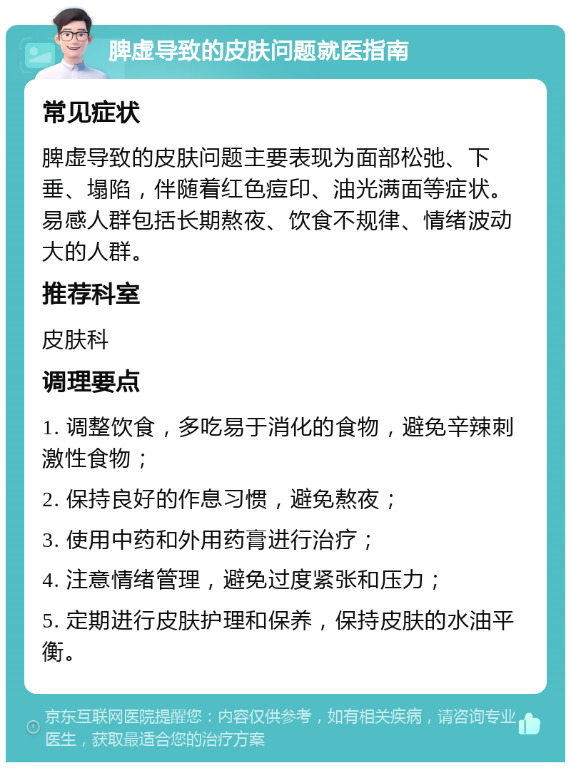 脾虚导致的皮肤问题就医指南 常见症状 脾虚导致的皮肤问题主要表现为面部松弛、下垂、塌陷，伴随着红色痘印、油光满面等症状。易感人群包括长期熬夜、饮食不规律、情绪波动大的人群。 推荐科室 皮肤科 调理要点 1. 调整饮食，多吃易于消化的食物，避免辛辣刺激性食物； 2. 保持良好的作息习惯，避免熬夜； 3. 使用中药和外用药膏进行治疗； 4. 注意情绪管理，避免过度紧张和压力； 5. 定期进行皮肤护理和保养，保持皮肤的水油平衡。