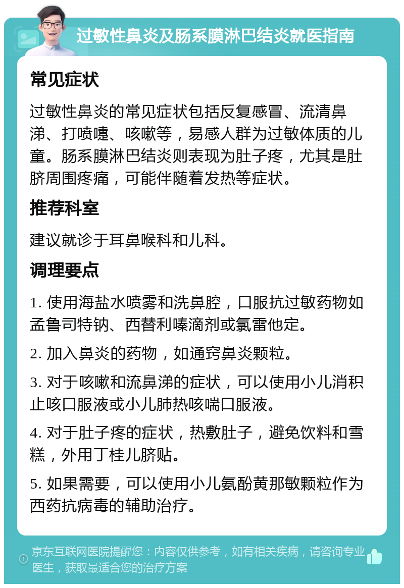 过敏性鼻炎及肠系膜淋巴结炎就医指南 常见症状 过敏性鼻炎的常见症状包括反复感冒、流清鼻涕、打喷嚏、咳嗽等，易感人群为过敏体质的儿童。肠系膜淋巴结炎则表现为肚子疼，尤其是肚脐周围疼痛，可能伴随着发热等症状。 推荐科室 建议就诊于耳鼻喉科和儿科。 调理要点 1. 使用海盐水喷雾和洗鼻腔，口服抗过敏药物如孟鲁司特钠、西替利嗪滴剂或氯雷他定。 2. 加入鼻炎的药物，如通窍鼻炎颗粒。 3. 对于咳嗽和流鼻涕的症状，可以使用小儿消积止咳口服液或小儿肺热咳喘口服液。 4. 对于肚子疼的症状，热敷肚子，避免饮料和雪糕，外用丁桂儿脐贴。 5. 如果需要，可以使用小儿氨酚黄那敏颗粒作为西药抗病毒的辅助治疗。