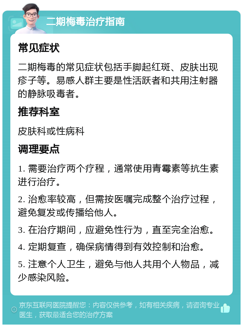 二期梅毒治疗指南 常见症状 二期梅毒的常见症状包括手脚起红斑、皮肤出现疹子等。易感人群主要是性活跃者和共用注射器的静脉吸毒者。 推荐科室 皮肤科或性病科 调理要点 1. 需要治疗两个疗程，通常使用青霉素等抗生素进行治疗。 2. 治愈率较高，但需按医嘱完成整个治疗过程，避免复发或传播给他人。 3. 在治疗期间，应避免性行为，直至完全治愈。 4. 定期复查，确保病情得到有效控制和治愈。 5. 注意个人卫生，避免与他人共用个人物品，减少感染风险。