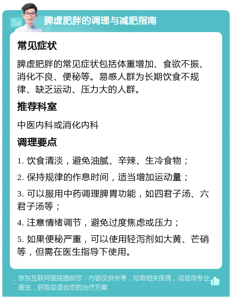 脾虚肥胖的调理与减肥指南 常见症状 脾虚肥胖的常见症状包括体重增加、食欲不振、消化不良、便秘等。易感人群为长期饮食不规律、缺乏运动、压力大的人群。 推荐科室 中医内科或消化内科 调理要点 1. 饮食清淡，避免油腻、辛辣、生冷食物； 2. 保持规律的作息时间，适当增加运动量； 3. 可以服用中药调理脾胃功能，如四君子汤、六君子汤等； 4. 注意情绪调节，避免过度焦虑或压力； 5. 如果便秘严重，可以使用轻泻剂如大黄、芒硝等，但需在医生指导下使用。