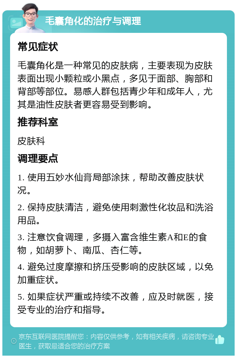 毛囊角化的治疗与调理 常见症状 毛囊角化是一种常见的皮肤病，主要表现为皮肤表面出现小颗粒或小黑点，多见于面部、胸部和背部等部位。易感人群包括青少年和成年人，尤其是油性皮肤者更容易受到影响。 推荐科室 皮肤科 调理要点 1. 使用五妙水仙膏局部涂抹，帮助改善皮肤状况。 2. 保持皮肤清洁，避免使用刺激性化妆品和洗浴用品。 3. 注意饮食调理，多摄入富含维生素A和E的食物，如胡萝卜、南瓜、杏仁等。 4. 避免过度摩擦和挤压受影响的皮肤区域，以免加重症状。 5. 如果症状严重或持续不改善，应及时就医，接受专业的治疗和指导。