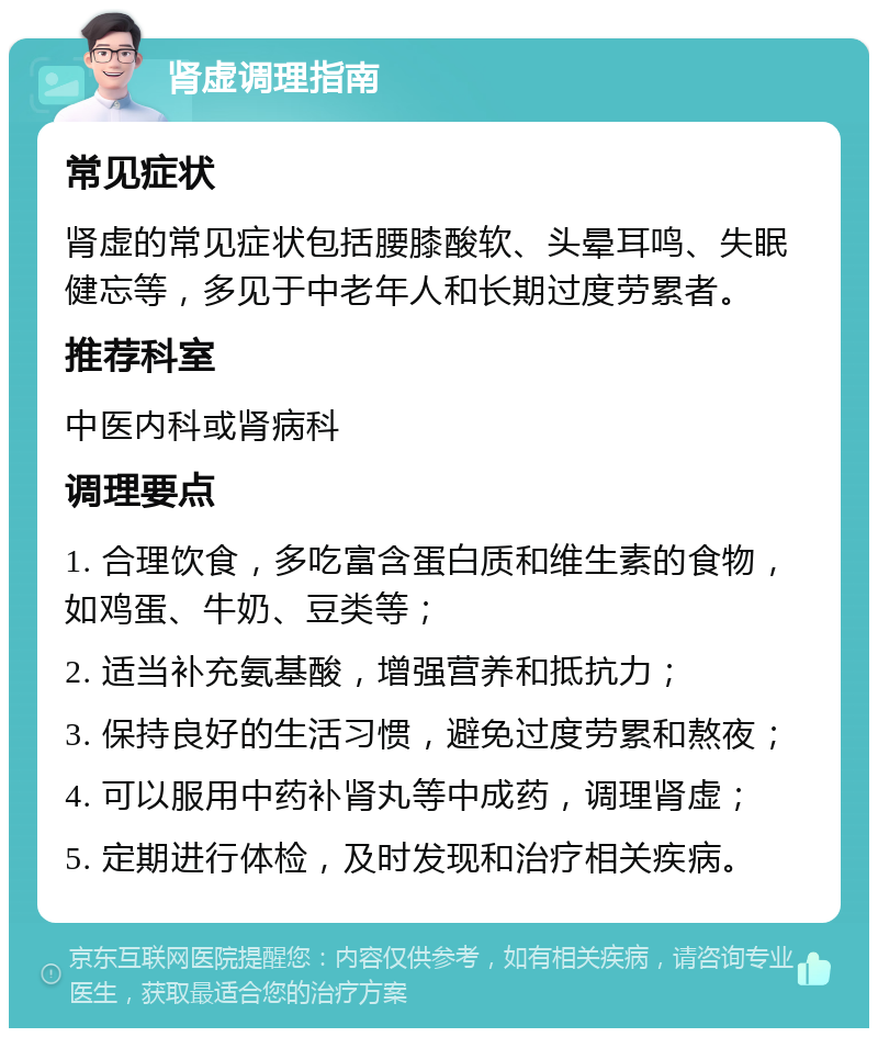 肾虚调理指南 常见症状 肾虚的常见症状包括腰膝酸软、头晕耳鸣、失眠健忘等，多见于中老年人和长期过度劳累者。 推荐科室 中医内科或肾病科 调理要点 1. 合理饮食，多吃富含蛋白质和维生素的食物，如鸡蛋、牛奶、豆类等； 2. 适当补充氨基酸，增强营养和抵抗力； 3. 保持良好的生活习惯，避免过度劳累和熬夜； 4. 可以服用中药补肾丸等中成药，调理肾虚； 5. 定期进行体检，及时发现和治疗相关疾病。