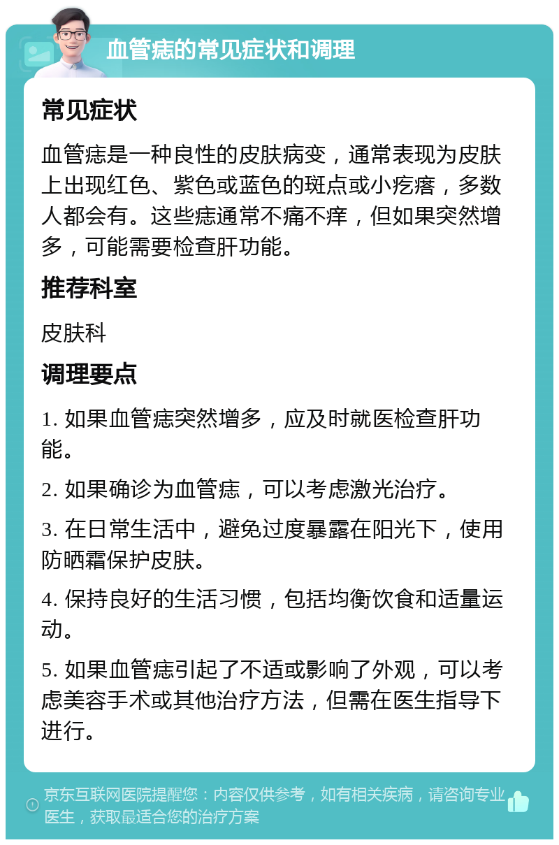 血管痣的常见症状和调理 常见症状 血管痣是一种良性的皮肤病变，通常表现为皮肤上出现红色、紫色或蓝色的斑点或小疙瘩，多数人都会有。这些痣通常不痛不痒，但如果突然增多，可能需要检查肝功能。 推荐科室 皮肤科 调理要点 1. 如果血管痣突然增多，应及时就医检查肝功能。 2. 如果确诊为血管痣，可以考虑激光治疗。 3. 在日常生活中，避免过度暴露在阳光下，使用防晒霜保护皮肤。 4. 保持良好的生活习惯，包括均衡饮食和适量运动。 5. 如果血管痣引起了不适或影响了外观，可以考虑美容手术或其他治疗方法，但需在医生指导下进行。