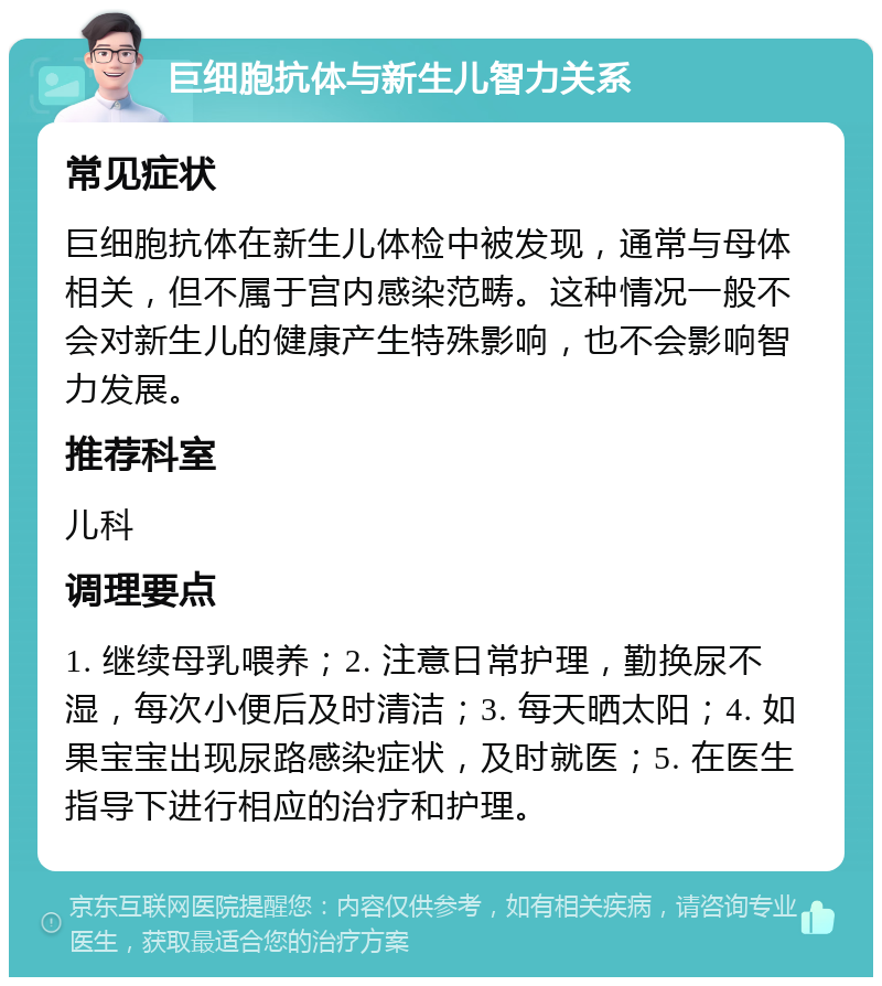 巨细胞抗体与新生儿智力关系 常见症状 巨细胞抗体在新生儿体检中被发现，通常与母体相关，但不属于宫内感染范畴。这种情况一般不会对新生儿的健康产生特殊影响，也不会影响智力发展。 推荐科室 儿科 调理要点 1. 继续母乳喂养；2. 注意日常护理，勤换尿不湿，每次小便后及时清洁；3. 每天晒太阳；4. 如果宝宝出现尿路感染症状，及时就医；5. 在医生指导下进行相应的治疗和护理。