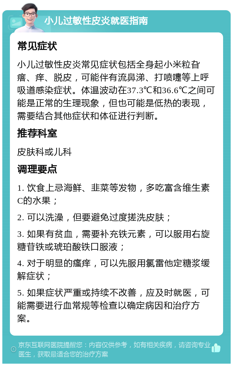 小儿过敏性皮炎就医指南 常见症状 小儿过敏性皮炎常见症状包括全身起小米粒旮瘩、痒、脱皮，可能伴有流鼻涕、打喷嚏等上呼吸道感染症状。体温波动在37.3℃和36.6℃之间可能是正常的生理现象，但也可能是低热的表现，需要结合其他症状和体征进行判断。 推荐科室 皮肤科或儿科 调理要点 1. 饮食上忌海鲜、韭菜等发物，多吃富含维生素C的水果； 2. 可以洗澡，但要避免过度搓洗皮肤； 3. 如果有贫血，需要补充铁元素，可以服用右旋糖苷铁或琥珀酸铁口服液； 4. 对于明显的瘙痒，可以先服用氯雷他定糖浆缓解症状； 5. 如果症状严重或持续不改善，应及时就医，可能需要进行血常规等检查以确定病因和治疗方案。