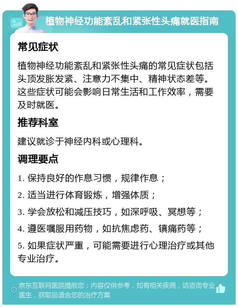 植物神经功能紊乱和紧张性头痛就医指南 常见症状 植物神经功能紊乱和紧张性头痛的常见症状包括头顶发胀发紧、注意力不集中、精神状态差等。这些症状可能会影响日常生活和工作效率，需要及时就医。 推荐科室 建议就诊于神经内科或心理科。 调理要点 1. 保持良好的作息习惯，规律作息； 2. 适当进行体育锻炼，增强体质； 3. 学会放松和减压技巧，如深呼吸、冥想等； 4. 遵医嘱服用药物，如抗焦虑药、镇痛药等； 5. 如果症状严重，可能需要进行心理治疗或其他专业治疗。